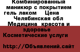 Комбинированный маникюр с покрытием гель лаком  › Цена ­ 500 - Челябинская обл. Медицина, красота и здоровье » Косметические услуги   